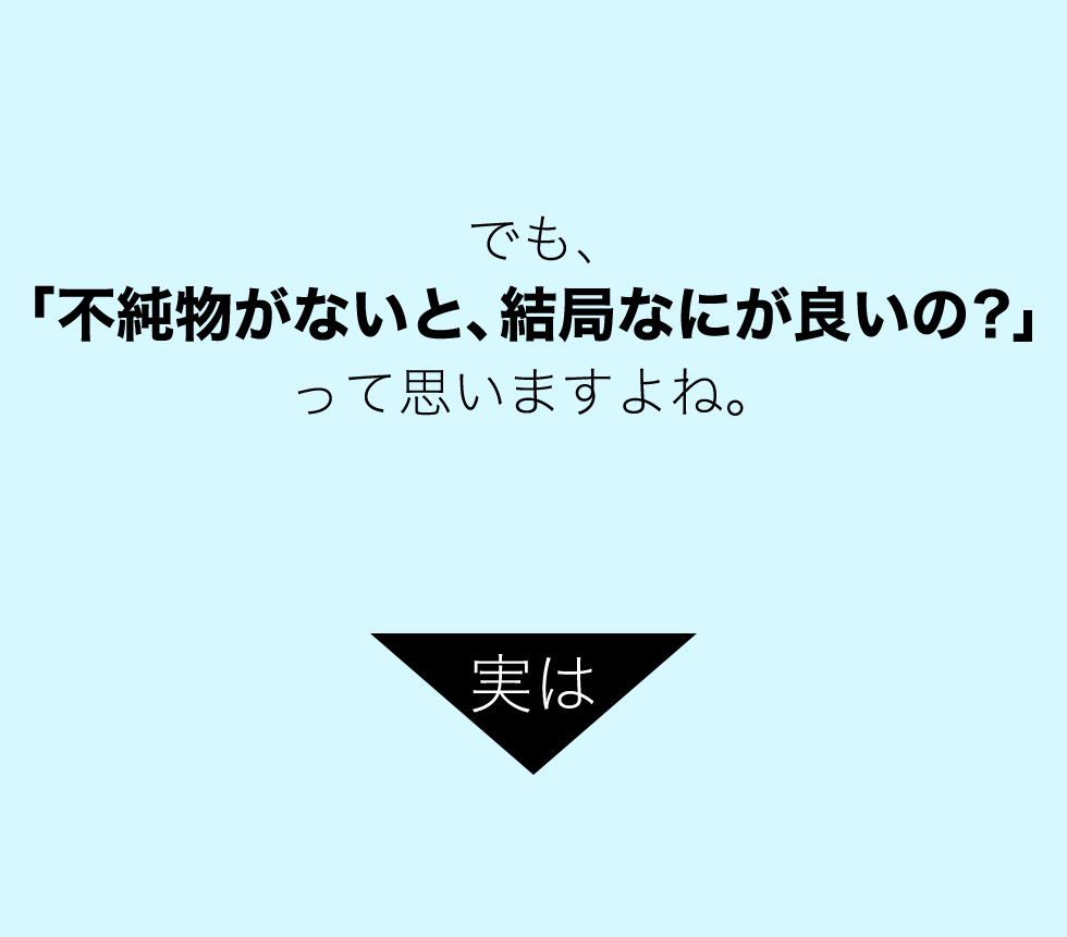 でも、 「不純物がないと、結局なにが良いの？」 って思いますよね。