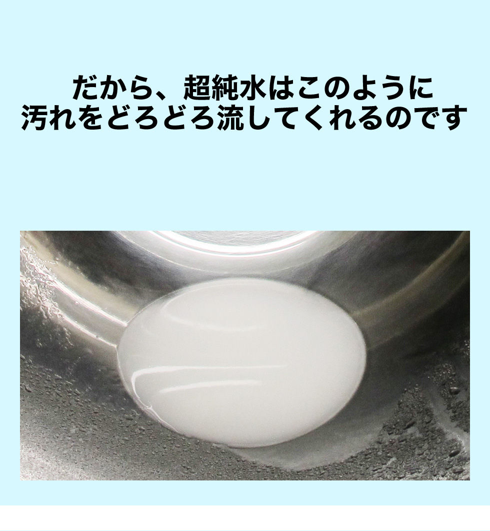 だから、超純水はこのように 汚れをどろどろ流してくれるのです