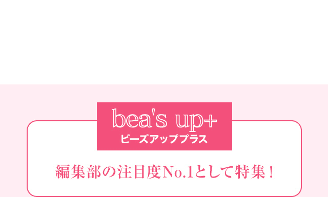 bea's up+ ビーズアッププラス 編集部の注目度No.1として特集！