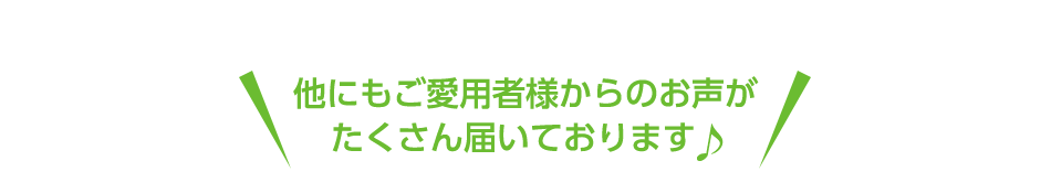 他にもご愛用者様からのお声がたくさん届いております♪
