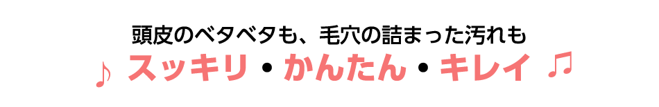 頭皮のベタベタも、毛穴の詰った汚れもスッキリ・かんたん・キレイ