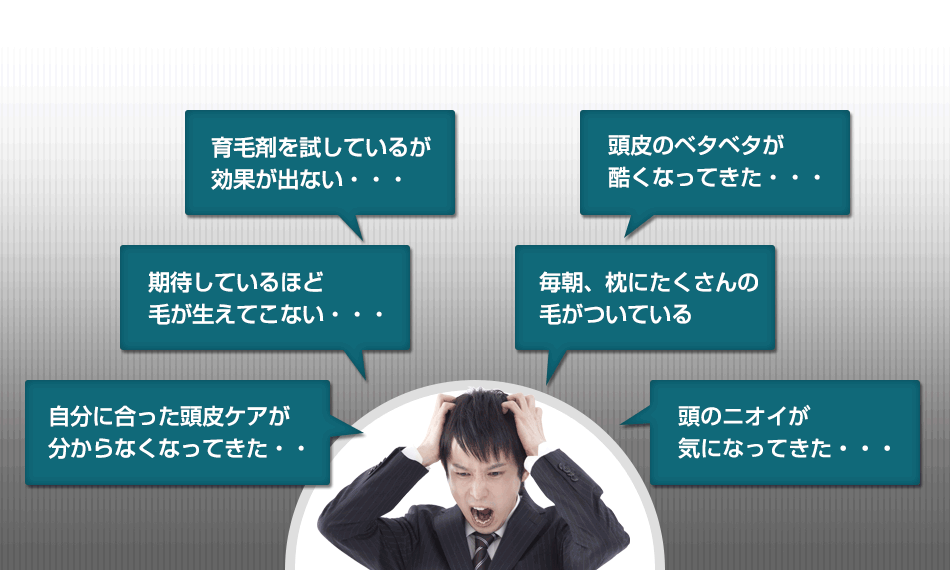 「育毛剤を試しているが効果が出ない…」「期待しているほど毛が生えてこない…」「自分に合った頭皮ケアが分からなくなってきた…」「頭皮のベタベタが酷くなってきた…」「抜け毛が増えてきたような気がする…」「頭皮のニオイが気になってきた…」