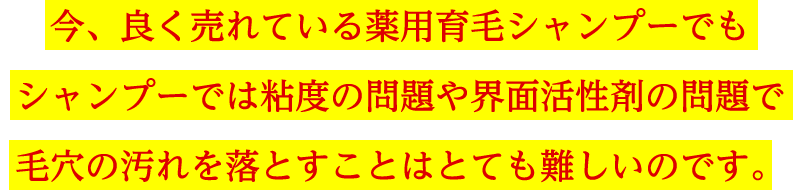 今、良く売れている薬用育毛シャンプーでもシャンプーでは粘度の問題や界面活性剤の問題で毛穴の汚れを落とすことはとても難しいのです。