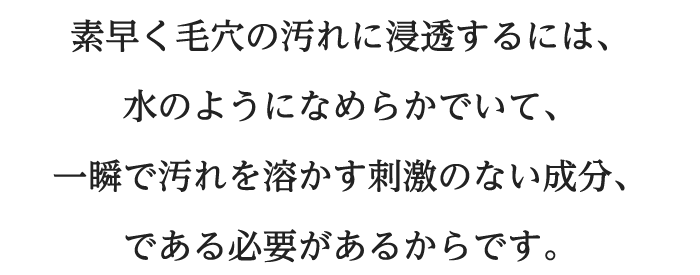 素早く毛穴の汚れに浸透するには、水のようになめらかでいて、一瞬で汚れを溶かす刺激のない成分、である必要があるからです。