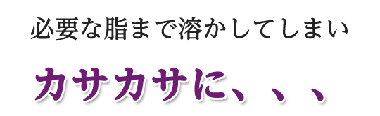 必要な脂まで溶かしてしまいカサカサに、、、