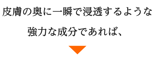 皮膚の奥に一瞬で浸透するような強力な成分であれば、