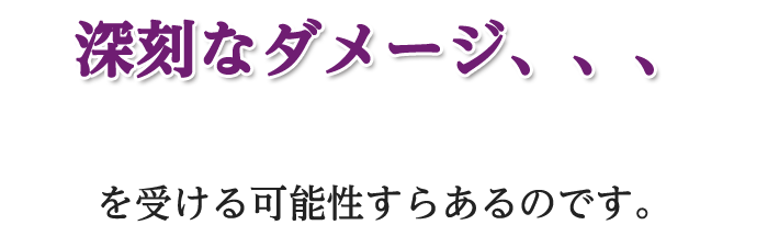 深刻なダメージ、、、を受ける可能性すらあるのです。