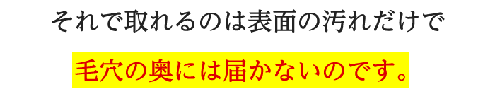 それで取れるのは表面の汚れだけで毛穴の奥には届かないのです。