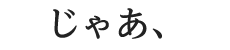 じゃあ、