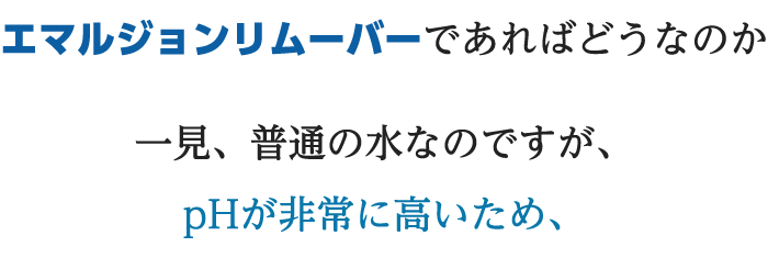 エマルジョンリムーバーであればどうなのか一見、普通の水なのですが、pHが非常に高いため、