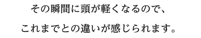 その瞬間に頭が軽くなるので、これまでとの違いが感じられます。
