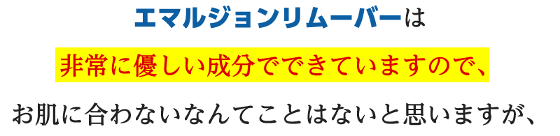 エマルジョンリムーバは非常に優しい成分でできていますので、お肌に合わないなんてことはないと思いますが、