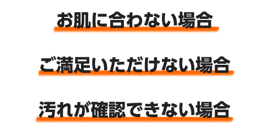 お肌に合わない場合、ご満足いただけない場合、汚れが確認できない場合