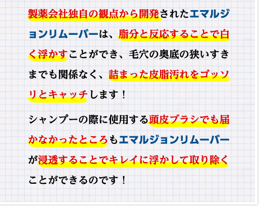 製薬会社独自の観点から開発されたエマルジョンリムーバーは、脂分と反応することで白く浮かすことができ、毛穴の奥底の狭いすきまでも関係なく、詰まった皮脂汚れをゴッソリとキャッチします！シャンプーの際に使用する頭皮ブラシでも届かなかったところもエマルジョンリムーバーが浸透することでキレイに浮かして取り除くことができるのです！