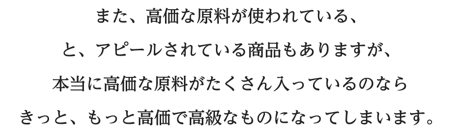 また、高価な原料が使われている、とアピールされている商品もありますが本当に高価な原料がたくさん入っているのならきっと、もっと高価で高級なものになってしまいます。