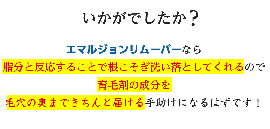 いかがでしたか？エマルジョンリムーバーなら脂分と反応することで根こそぎ洗い落としてくれるので育毛剤の成分を毛穴の奥まできちんと届けてくれるのです！