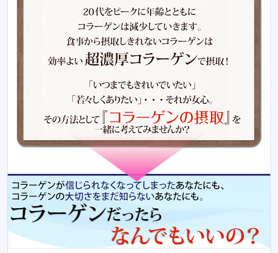 年齢にはどうしても勝てないの？　最近、ハリ・潤いが無くなってきた気がする　朝、鏡をみると自分の顔にがっかりする　写真を撮られるのが嫌になった　お手入れだってちゃんとしているのに、どうして？！もしかして、これが加齢・・・？ そんな不安、感じていませんか？　「いつまでもきれいでいたい」「若々しくありたい」・・・それが女心。　それなら『コラーゲンの摂取』を一緒に考えてみませんか？