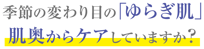 季節の変わり目の「ゆらぎ肌」肌奥からケアしていますか?